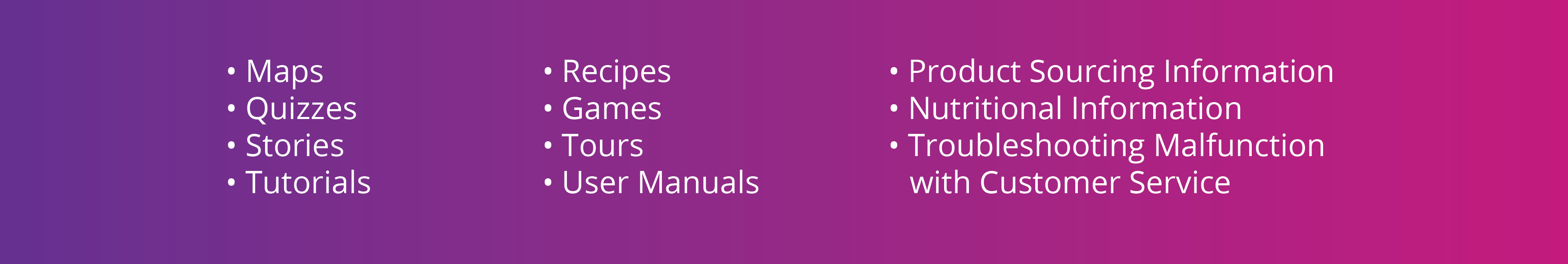 Lista de viñetas de ideas: mapas, cuestionarios, historias, tutoriales, recetas, juegos, recorridos, manuales de usuario, información de abastecimiento de productos, información nutricional, resolución de problemas o mal funcionamiento con el servicio al cliente